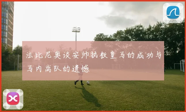 法比尼奥谈安帅执教皇马的成功与马内离队的遗憾