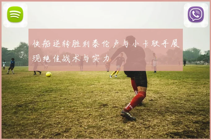 快船逆转胜利泰伦卢与小卡联手展现绝佳战术与实力