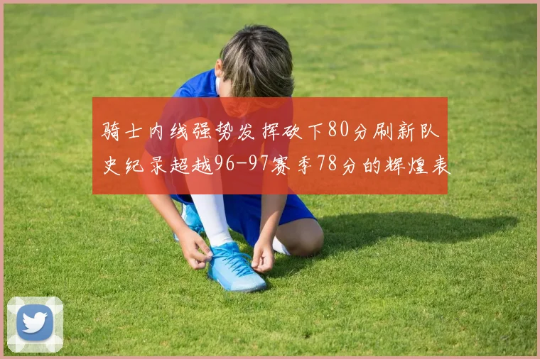 骑士内线强势发挥砍下80分刷新队史纪录超越96-97赛季78分的辉煌表现