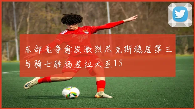 东部竞争愈发激烈尼克斯稳居第三与骑士胜场差拉大至15