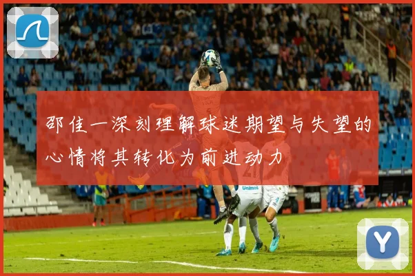 邵佳一深刻理解球迷期望与失望的心情将其转化为前进动力