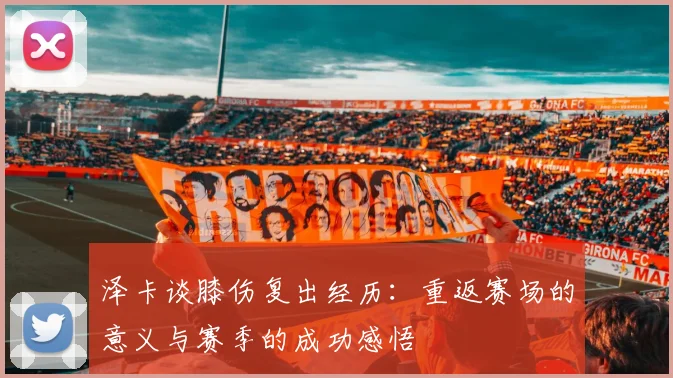 泽卡谈膝伤复出经历：重返赛场的意义与赛季的成功感悟