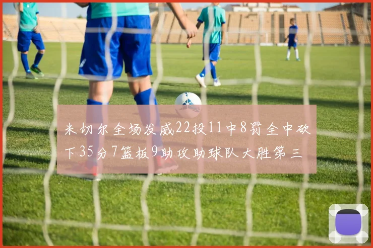 米切尔全场发威22投11中8罚全中砍下35分7篮板9助攻助球队大胜第三节独得20分