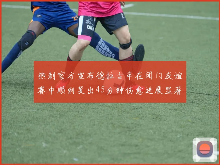 热刺官方宣布德拉古辛在闭门友谊赛中顺利复出45分钟伤愈进展显著