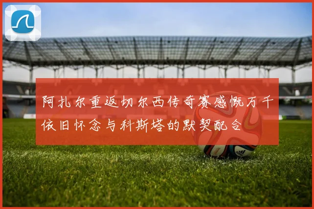 阿扎尔重返切尔西传奇赛感慨万千依旧怀念与科斯塔的默契配合