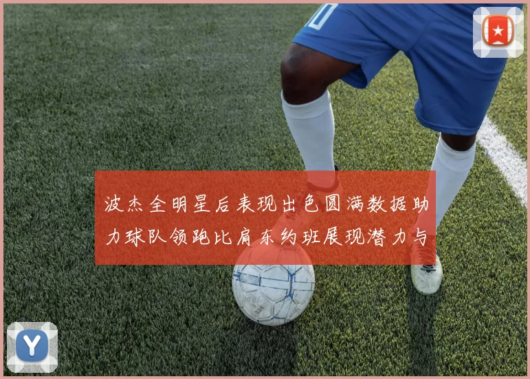 波杰全明星后表现出色圆满数据助力球队领跑比肩东约班展现潜力与实力