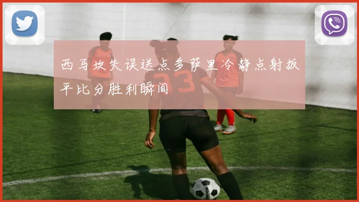 西马坎失误送点多萨里冷静点射扳平比分胜利瞬间