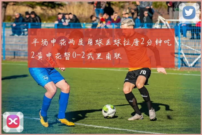 半场申花两度角球丢球拉唐2分钟吃2黄申花暂0-2武里南联