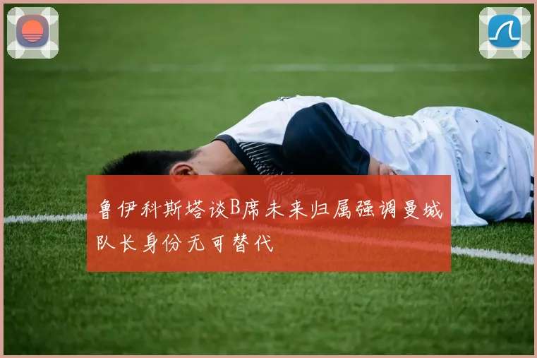 鲁伊科斯塔谈B席未来归属强调曼城队长身份无可替代
