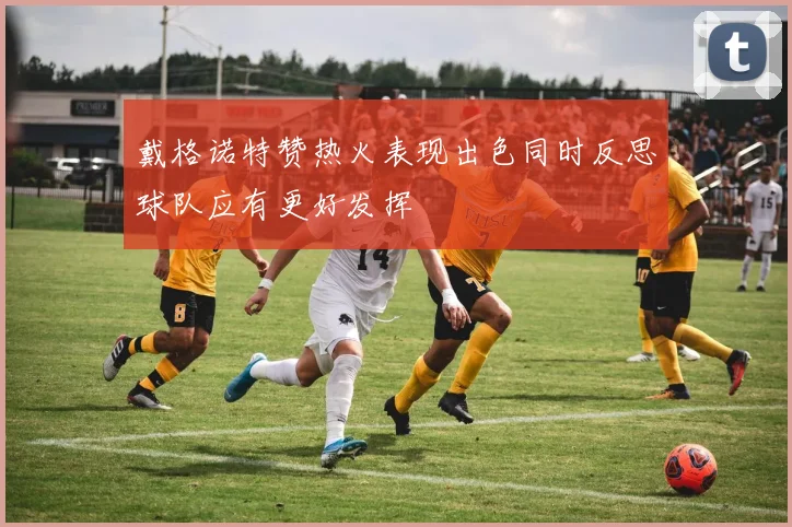 戴格诺特赞热火表现出色同时反思球队应有更好发挥