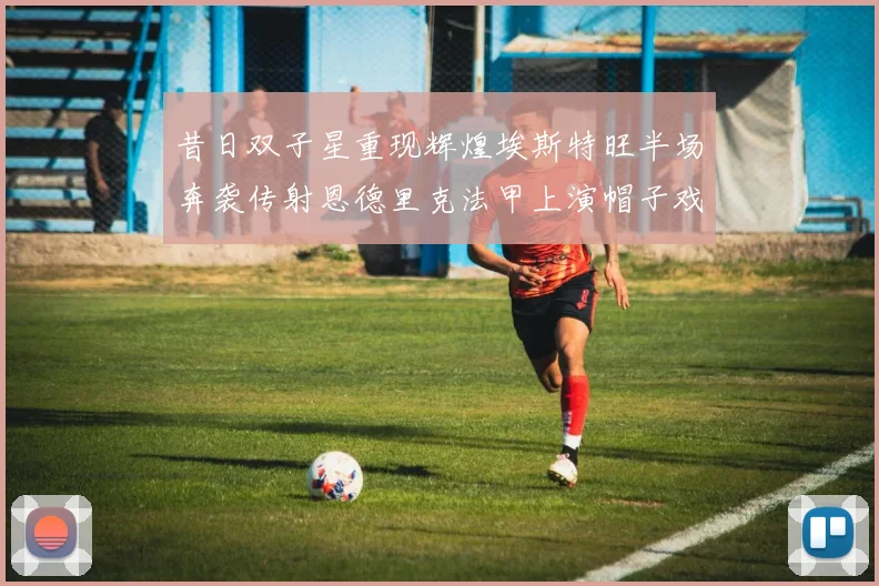 昔日双子星重现辉煌埃斯特旺半场奔袭传射恩德里克法甲上演帽子戏法