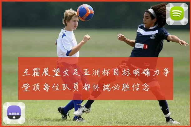 王霜展望女足亚洲杯目标明确力争登顶每位队员都怀揣必胜信念