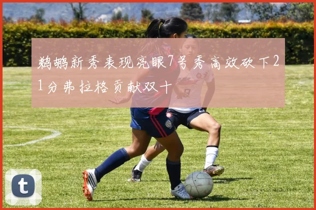 鹈鹕新秀表现亮眼7号秀高效砍下21分弗拉格贡献双十
