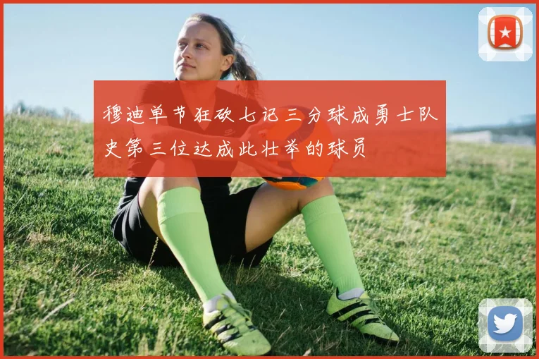 穆迪单节狂砍七记三分球成勇士队史第三位达成此壮举的球员