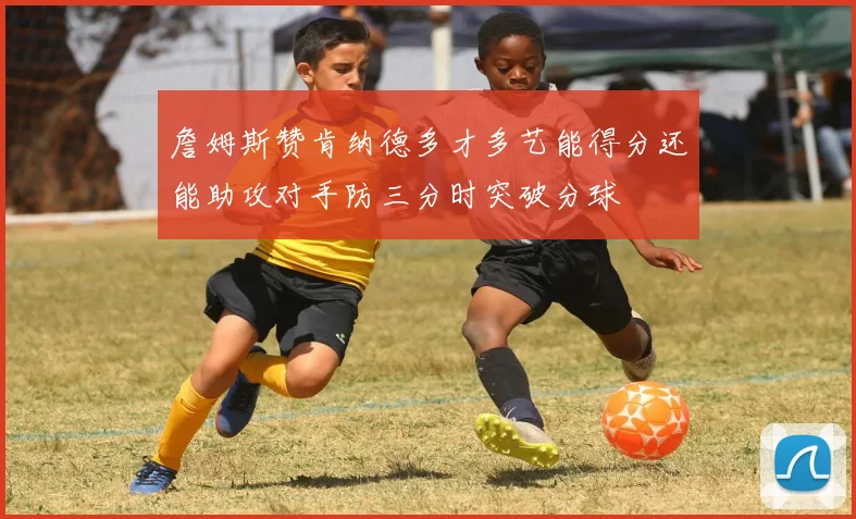 詹姆斯赞肯纳德多才多艺能得分还能助攻对手防三分时突破分球