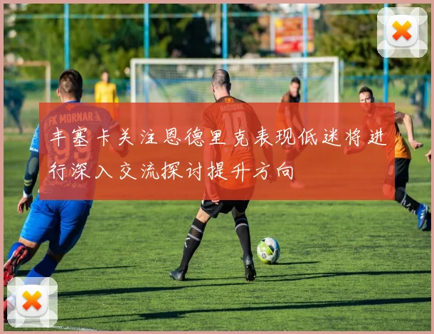 丰塞卡关注恩德里克表现低迷将进行深入交流探讨提升方向