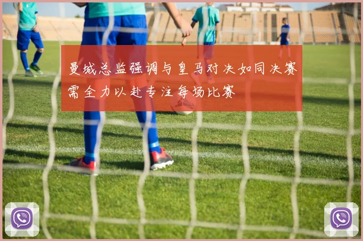 曼城总监强调与皇马对决如同决赛需全力以赴专注每场比赛