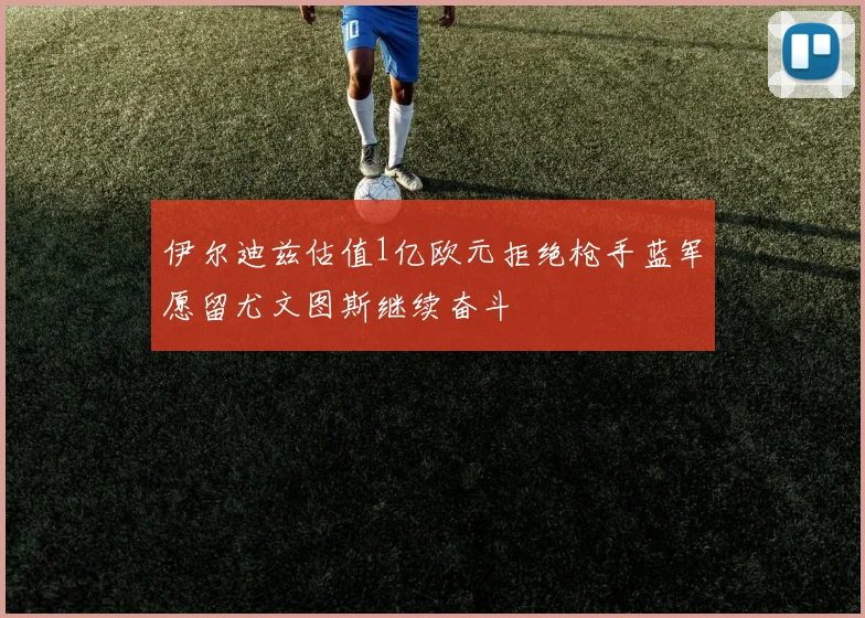 伊尔迪兹估值1亿欧元拒绝枪手蓝军愿留尤文图斯继续奋斗