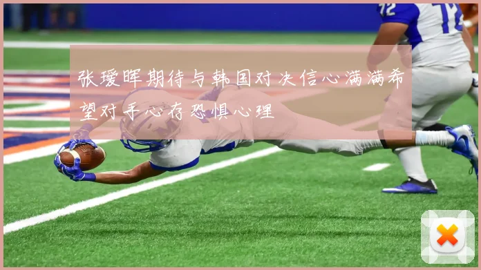 张瑷晖期待与韩国对决信心满满希望对手心存恐惧心理
