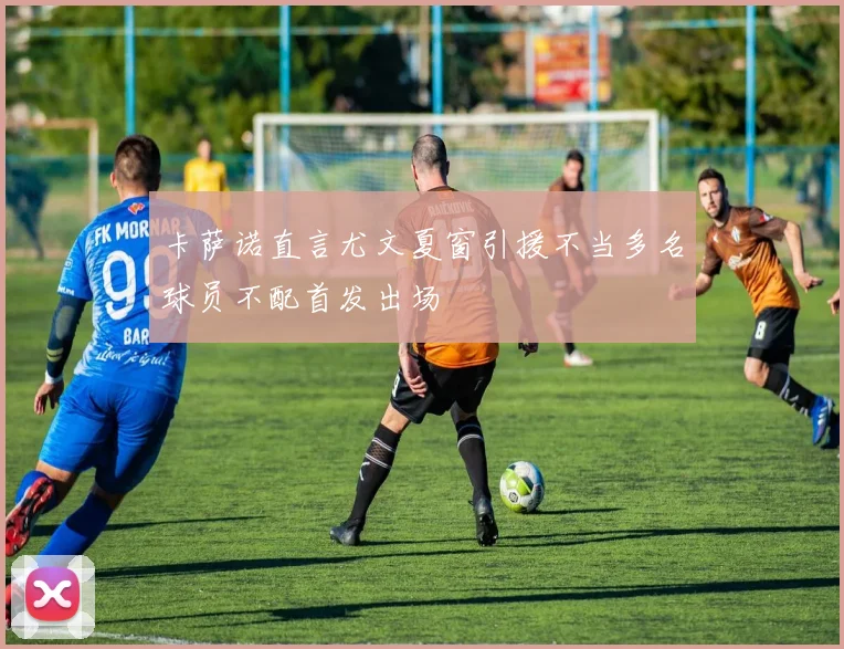 卡萨诺直言尤文夏窗引援不当多名球员不配首发出场