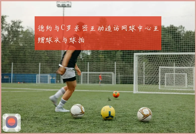德约与C罗亲密互动造访网球中心互赠球衣与球拍