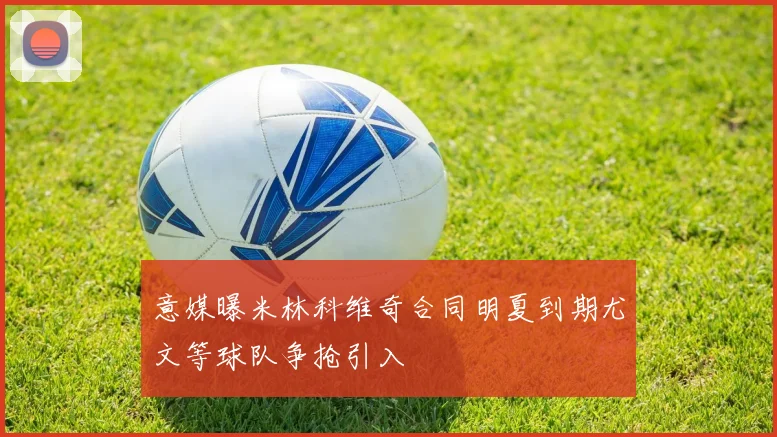 意媒曝米林科维奇合同明夏到期尤文等球队争抢引入
