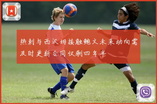 热刺与西汉姆接触鲍文未来动向需及时更新合同仅剩四年半