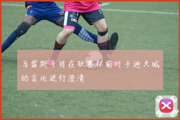 马雷斯卡将在联赛杯前对卡迪夫城的言论进行澄清