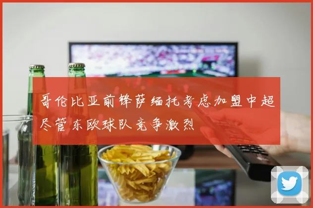 哥伦比亚前锋萨缅托考虑加盟中超尽管东欧球队竞争激烈